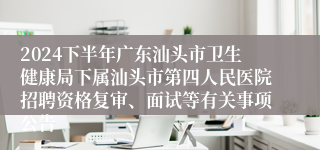 2024下半年广东汕头市卫生健康局下属汕头市第四人民医院招聘资格复审、面试等有关事项公告