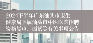 2024下半年广东汕头市卫生健康局下属汕头市中医医院招聘资格复审、面试等有关事项公告