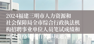 2024福建三明市人力资源和社会保障局全市综合行政执法机构招聘事业单位人员笔试成绩和面试资格复核有关事项通告