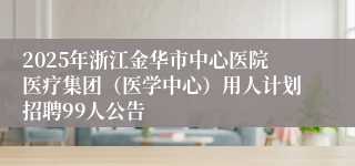 2025年浙江金华市中心医院医疗集团（医学中心）用人计划招聘99人公告