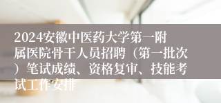 2024安徽中医药大学第一附属医院骨干人员招聘（第一批次）笔试成绩、资格复审、技能考试工作安排