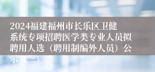 2024福建福州市长乐区卫健系统专项招聘医学类专业人员拟聘用人选（聘用制编外人员）公示（三）