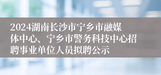 2024湖南长沙市宁乡市融媒体中心、宁乡市警务科技中心招聘事业单位人员拟聘公示