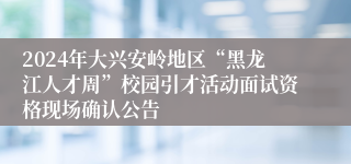 2024年大兴安岭地区“黑龙江人才周”校园引才活动面试资格现场确认公告