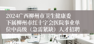 2024广西柳州市卫生健康委下属柳州市红十字会医院事业单位中高级（急需紧缺）人才招聘岗位表（第三批）拟聘用人选公示名单