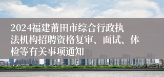 2024福建莆田市综合行政执法机构招聘资格复审、面试、体检等有关事项通知