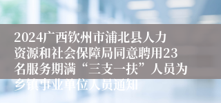 2024广西钦州市浦北县人力资源和社会保障局同意聘用23名服务期满“三支一扶”人员为乡镇事业单位人员通知