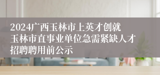 2024广西玉林市上英才创就玉林市直事业单位急需紧缺人才招聘聘用前公示