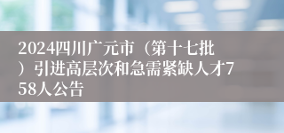 2024四川广元市（第十七批）引进高层次和急需紧缺人才758人公告