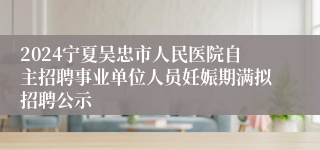 2024宁夏吴忠市人民医院自主招聘事业单位人员妊娠期满拟招聘公示