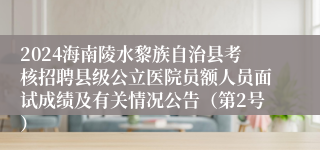 2024海南陵水黎族自治县考核招聘县级公立医院员额人员面试成绩及有关情况公告（第2号）