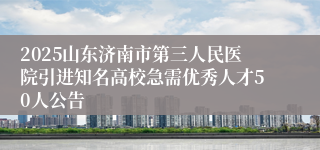 2025山东济南市第三人民医院引进知名高校急需优秀人才50人公告