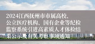 2024江西抚州市市属高校、公立医疗机构、国有企业等纪检监察系统引进高素质人才体检结果公示及有关考察事项通知
