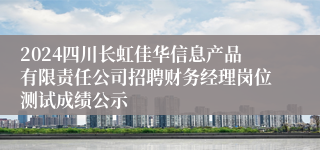 2024四川长虹佳华信息产品有限责任公司招聘财务经理岗位测试成绩公示
