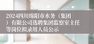 2024四川绵阳市水务（集团）有限公司选聘集团监察室主任等岗位拟录用人员公示