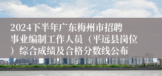 2024下半年广东梅州市招聘事业编制工作人员（平远县岗位）综合成绩及合格分数线公布
