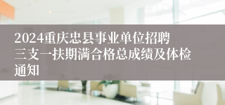 2024重庆忠县事业单位招聘三支一扶期满合格总成绩及体检通知