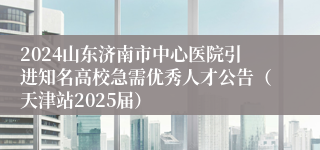 2024山东济南市中心医院引进知名高校急需优秀人才公告（天津站2025届）