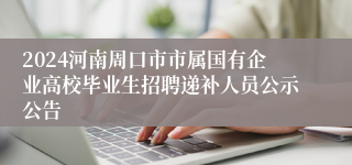 2024河南周口市市属国有企业高校毕业生招聘递补人员公示公告