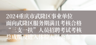 2024重庆市武隆区事业单位面向武隆区服务期满且考核合格“三支一扶”人员招聘考试考核总成绩及进入体检人员公布