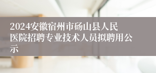 2024安徽宿州市砀山县人民医院招聘专业技术人员拟聘用公示