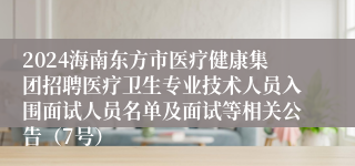 2024海南东方市医疗健康集团招聘医疗卫生专业技术人员入围面试人员名单及面试等相关公告（7号）