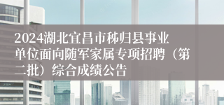 2024湖北宜昌市秭归县事业单位面向随军家属专项招聘（第二批）综合成绩公告
