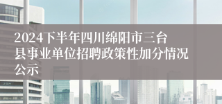 2024下半年四川绵阳市三台县事业单位招聘政策性加分情况公示