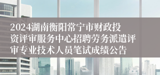2024湖南衡阳常宁市财政投资评审服务中心招聘劳务派遣评审专业技术人员笔试成绩公告
