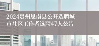 2024贵州思南县公开选聘城市社区工作者选聘47人公告