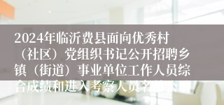 2024年临沂费县面向优秀村（社区）党组织书记公开招聘乡镇（街道）事业单位工作人员综合成绩和进入考察人员名单公示