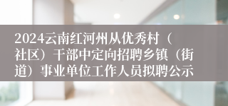 2024云南红河州从优秀村（社区）干部中定向招聘乡镇（街道）事业单位工作人员拟聘公示