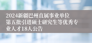 2024新疆巴州直属事业单位第五批引进硕士研究生等优秀专业人才18人公告