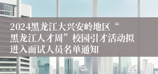 2024黑龙江大兴安岭地区“黑龙江人才周”校园引才活动拟进入面试人员名单通知