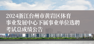 2024浙江台州市黄岩区体育事业发展中心下属事业单位选聘考试总成绩公告