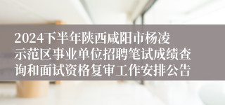 2024下半年陕西咸阳市杨凌示范区事业单位招聘笔试成绩查询和面试资格复审工作安排公告