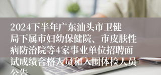 2024下半年广东汕头市卫健局下属市妇幼保健院、市皮肤性病防治院等4家事业单位招聘面试成绩合格人员和入围体检人员公告