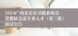 2024广西来宾市卫健系统引进紧缺急需专业人才（第三批）面试公告