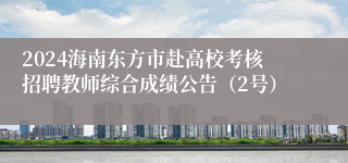 2024海南东方市赴高校考核招聘教师综合成绩公告（2号）