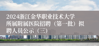 2024浙江金华职业技术大学所属附属医院招聘（第一批）拟聘人员公示（三）