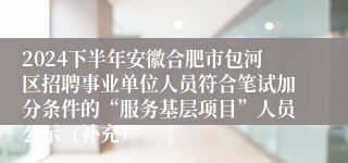 2024下半年安徽合肥市包河区招聘事业单位人员符合笔试加分条件的“服务基层项目”人员公示（补充）