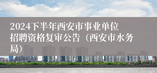 2024下半年西安市事业单位招聘资格复审公告（西安市水务局）