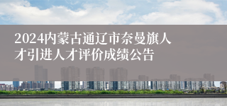 2024内蒙古通辽市奈曼旗人才引进人才评价成绩公告