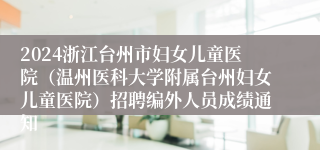 2024浙江台州市妇女儿童医院（温州医科大学附属台州妇女儿童医院）招聘编外人员成绩通知