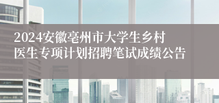 2024安徽亳州市大学生乡村医生专项计划招聘笔试成绩公告