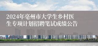 2024年亳州市大学生乡村医生专项计划招聘笔试成绩公告