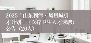 2025“山东利津・凤凰城引才计划”（医疗卫生人才选聘）公告（20人）