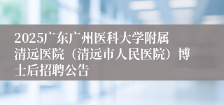 2025广东广州医科大学附属清远医院（清远市人民医院）博士后招聘公告