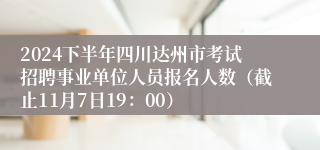 2024下半年四川达州市考试招聘事业单位人员报名人数（截止11月7日19：00）