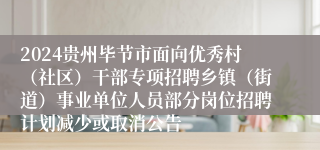 2024贵州毕节市面向优秀村（社区）干部专项招聘乡镇（街道）事业单位人员部分岗位招聘计划减少或取消公告